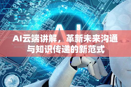 AI云端讲解，革新未来沟通与知识传递的新范式-第1张图片-星博讯网络科技知识-SEO优化技巧|AI知识科普|互联网行业干货大全