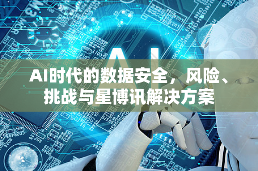 AI时代的数据安全，风险、挑战与星博讯解决方案-第1张图片-星博讯网络科技知识-SEO优化技巧|AI知识科普|互联网行业干货大全
