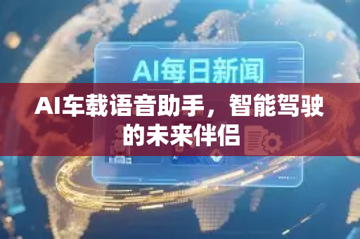 AI车载语音助手，智能驾驶的未来伴侣-第1张图片-星博讯网络科技知识-SEO优化技巧|AI知识科普|互联网行业干货大全