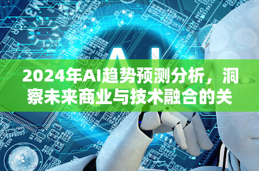 2024年AI趋势预测分析，洞察未来商业与技术融合的关键方向-第1张图片-星博讯网络科技知识-SEO优化技巧|AI知识科普|互联网行业干货大全