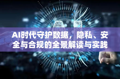 AI时代守护数据，隐私、安全与合规的全景解读与实践指南-第1张图片-星博讯网络科技知识-SEO优化技巧|AI知识科普|互联网行业干货大全