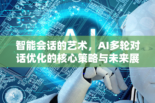 智能会话的艺术，AI多轮对话优化的核心策略与未来展望-第1张图片-星博讯网络科技知识-SEO优化技巧|AI知识科普|互联网行业干货大全