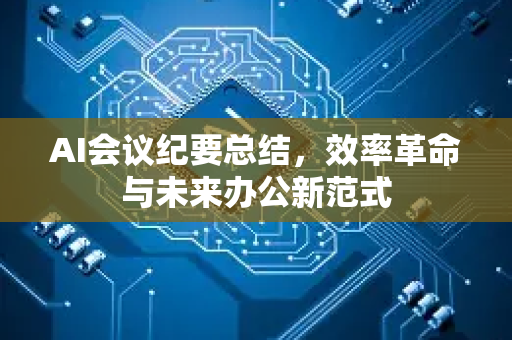 AI会议纪要总结，效率革命与未来办公新范式