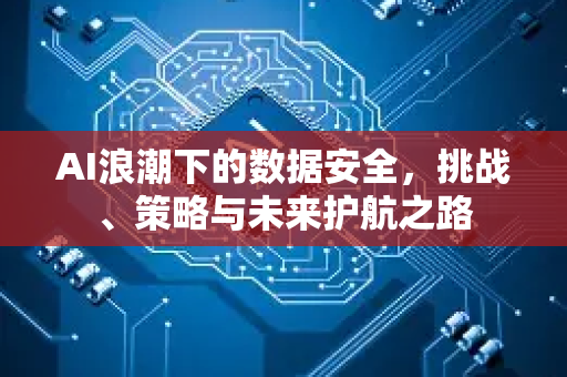 AI浪潮下的数据安全，挑战、策略与未来护航之路-第1张图片-星博讯网络科技知识-SEO优化技巧|AI知识科普|互联网行业干货大全