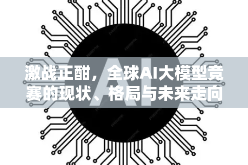 激战正酣，全球AI大模型竞赛的现状、格局与未来走向-第1张图片-星博讯网络科技知识-SEO优化技巧|AI知识科普|互联网行业干货大全