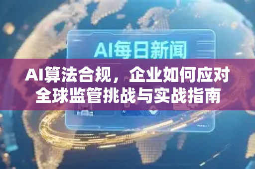 AI算法合规，企业如何应对全球监管挑战与实战指南-第1张图片-星博讯网络科技知识-SEO优化技巧|AI知识科普|互联网行业干货大全