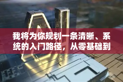 我将为你规划一条清晰、系统的入门路径，从零基础到能够上手实践