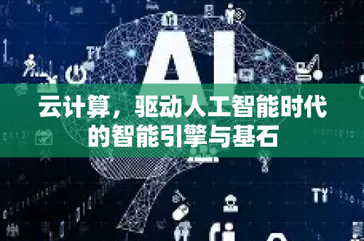 云计算，驱动人工智能时代的智能引擎与基石-第1张图片-星博讯网络科技知识-SEO优化技巧|AI知识科普|互联网行业干货大全
