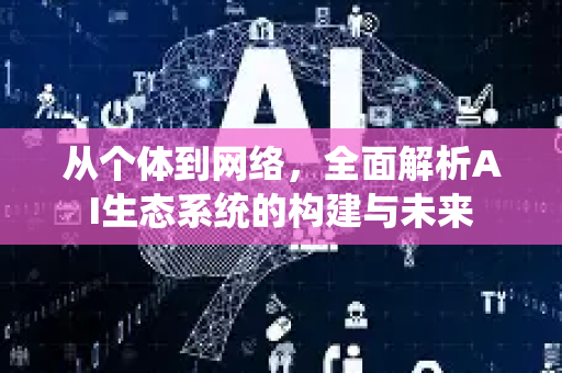 从个体到网络，全面解析AI生态系统的构建与未来-第1张图片-星博讯网络科技知识-SEO优化技巧|AI知识科普|互联网行业干货大全