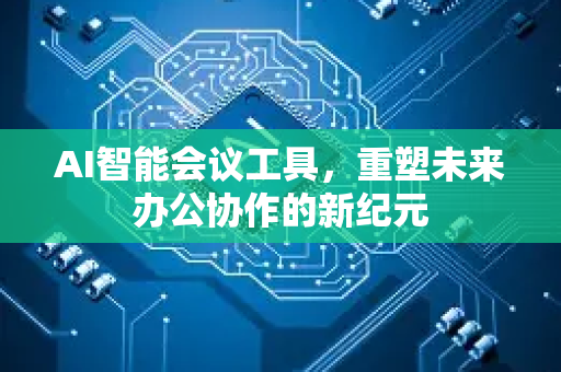 AI智能会议工具，重塑未来办公协作的新纪元-第1张图片-星博讯网络科技知识-SEO优化技巧|AI知识科普|互联网行业干货大全
