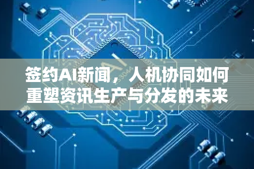 签约AI新闻，人机协同如何重塑资讯生产与分发的未来新范式-第1张图片-星博讯网络科技知识-SEO优化技巧|AI知识科普|互联网行业干货大全