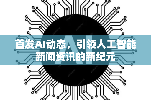 首发AI动态，引领人工智能新闻资讯的新纪元-第1张图片-星博讯网络科技知识-SEO优化技巧|AI知识科普|互联网行业干货大全