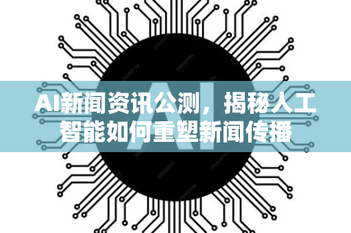 AI新闻资讯公测，揭秘人工智能如何重塑新闻传播-第1张图片-星博讯网络科技知识-SEO优化技巧|AI知识科普|互联网行业干货大全