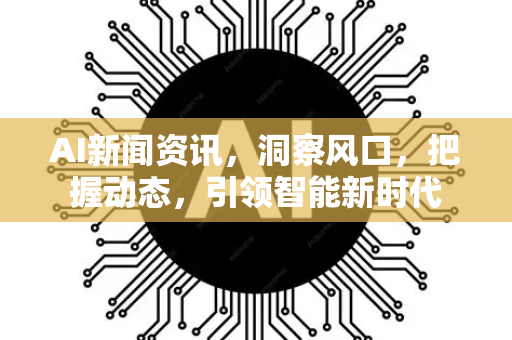 AI新闻资讯，洞察风口，把握动态，引领智能新时代-第1张图片-星博讯网络科技知识-SEO优化技巧|AI知识科普|互联网行业干货大全