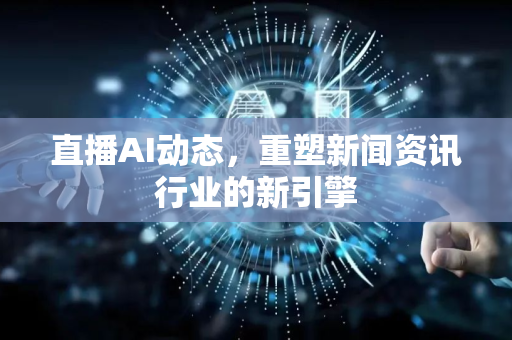 直播AI动态，重塑新闻资讯行业的新引擎