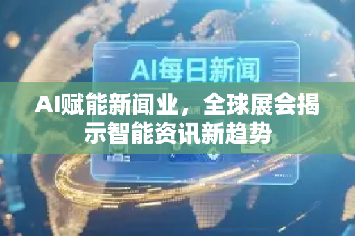 AI赋能新闻业，全球展会揭示智能资讯新趋势