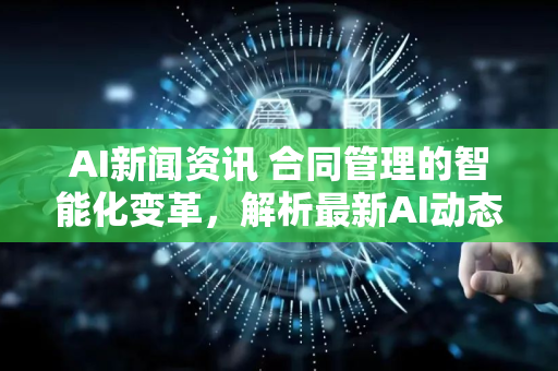 AI新闻资讯 合同管理的智能化变革，解析最新AI动态与应用前景-第1张图片-星博讯网络科技知识-SEO优化技巧|AI知识科普|互联网行业干货大全
