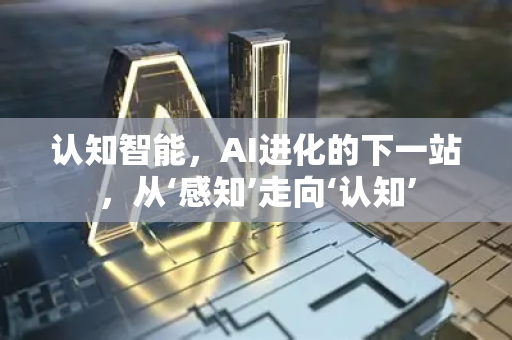 认知智能，AI进化的下一站，从‘感知’走向‘认知’