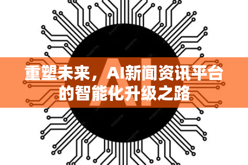 重塑未来，AI新闻资讯平台的智能化升级之路-第1张图片-星博讯网络科技知识-SEO优化技巧|AI知识科普|互联网行业干货大全