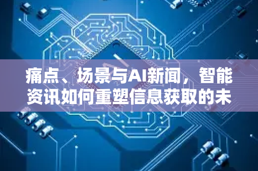 痛点、场景与AI新闻，智能资讯如何重塑信息获取的未来-第1张图片-星博讯网络科技知识-SEO优化技巧|AI知识科普|互联网行业干货大全