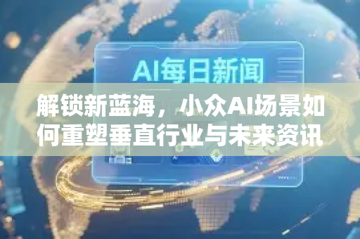 解锁新蓝海，小众AI场景如何重塑垂直行业与未来资讯-第1张图片-星博讯网络科技知识-SEO优化技巧|AI知识科普|互联网行业干货大全