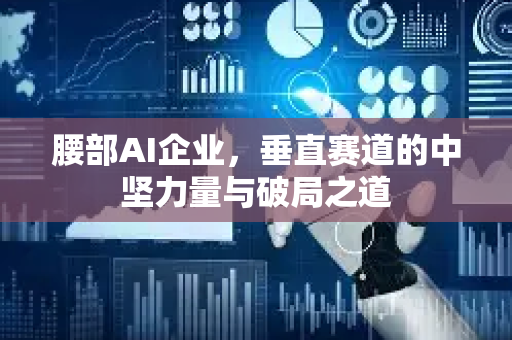 腰部AI企业，垂直赛道的中坚力量与破局之道-第1张图片-星博讯网络科技知识-SEO优化技巧|AI知识科普|互联网行业干货大全