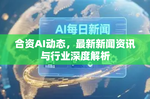 合资AI动态，最新新闻资讯与行业深度解析-第1张图片-星博讯网络科技知识-SEO优化技巧|AI知识科普|互联网行业干货大全
