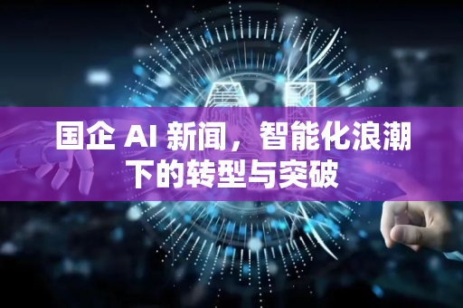 国企 AI 新闻，智能化浪潮下的转型与突破-第1张图片-星博讯网络科技知识-SEO优化技巧|AI知识科普|互联网行业干货大全
