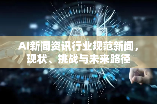 AI新闻资讯行业规范新闻，现状、挑战与未来路径-第1张图片-星博讯网络科技知识-SEO优化技巧|AI知识科普|互联网行业干货大全