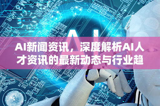AI新闻资讯，深度解析AI人才资讯的最新动态与行业趋势-第1张图片-星博讯网络科技知识-SEO优化技巧|AI知识科普|互联网行业干货大全