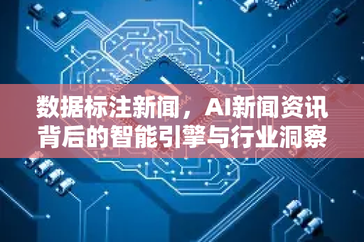 数据标注新闻，AI新闻资讯背后的智能引擎与行业洞察-第1张图片-星博讯网络科技知识-SEO优化技巧|AI知识科普|互联网行业干货大全