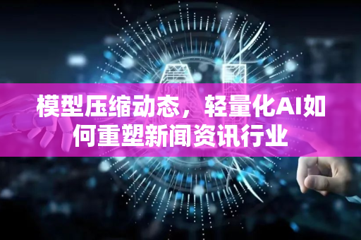 模型压缩动态，轻量化AI如何重塑新闻资讯行业-第1张图片-星博讯网络科技知识-SEO优化技巧|AI知识科普|互联网行业干货大全