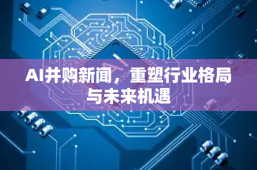 AI并购新闻，重塑行业格局与未来机遇-第1张图片-星博讯网络科技知识-SEO优化技巧|AI知识科普|互联网行业干货大全