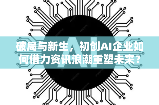 破局与新生，初创AI企业如何借力资讯浪潮重塑未来？-第1张图片-星博讯网络科技知识-SEO优化技巧|AI知识科普|互联网行业干货大全