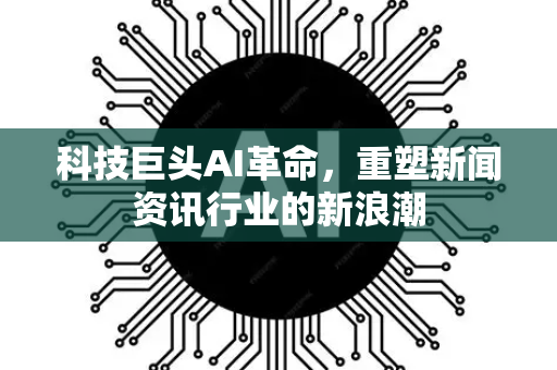 科技巨头AI革命，重塑新闻资讯行业的新浪潮