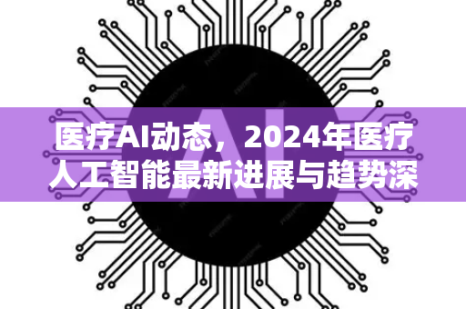 医疗AI动态，2024年医疗人工智能最新进展与趋势深度解读-第1张图片-星博讯网络科技知识-SEO优化技巧|AI知识科普|互联网行业干货大全