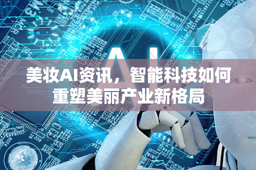美妆AI资讯，智能科技如何重塑美丽产业新格局