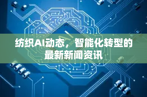 纺织AI动态，智能化转型的最新新闻资讯-第1张图片-星博讯网络科技知识-SEO优化技巧|AI知识科普|互联网行业干货大全