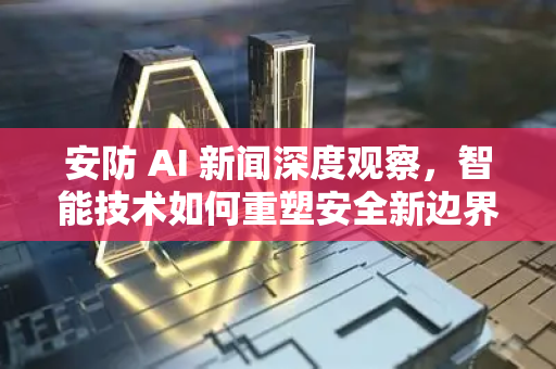 安防 AI 新闻深度观察，智能技术如何重塑安全新边界