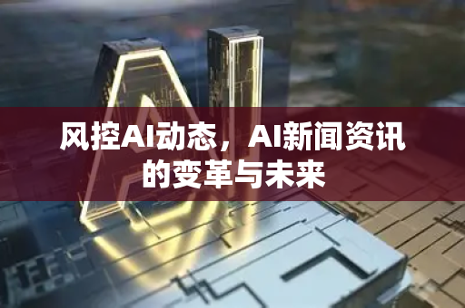 风控AI动态，AI新闻资讯的变革与未来