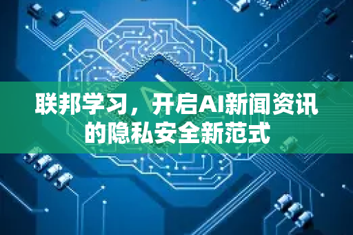 联邦学习，开启AI新闻资讯的隐私安全新范式-第1张图片-星博讯网络科技知识-SEO优化技巧|AI知识科普|互联网行业干货大全