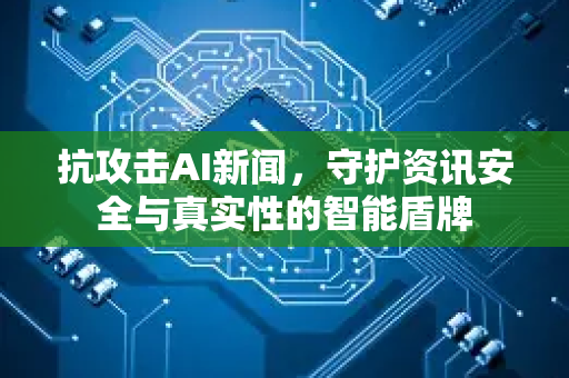 抗攻击AI新闻，守护资讯安全与真实性的智能盾牌-第1张图片-星博讯网络科技知识-SEO优化技巧|AI知识科普|互联网行业干货大全