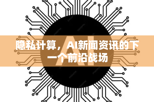 隐私计算，AI新闻资讯的下一个前沿战场-第1张图片-星博讯网络科技知识-SEO优化技巧|AI知识科普|互联网行业干货大全