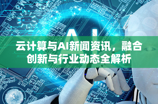云计算与AI新闻资讯，融合创新与行业动态全解析-第1张图片-星博讯网络科技知识-SEO优化技巧|AI知识科普|互联网行业干货大全