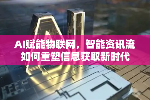 AI赋能物联网，智能资讯流如何重塑信息获取新时代-第1张图片-星博讯网络科技知识-SEO优化技巧|AI知识科普|互联网行业干货大全