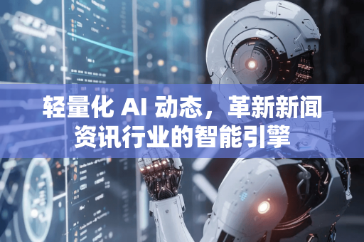 轻量化 AI 动态，革新新闻资讯行业的智能引擎-第1张图片-星博讯网络科技知识-SEO优化技巧|AI知识科普|互联网行业干货大全