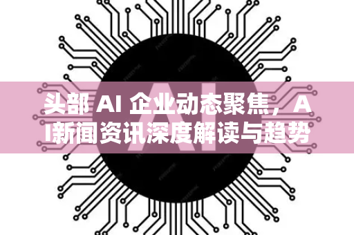 头部 AI 企业动态聚焦，AI新闻资讯深度解读与趋势前瞻