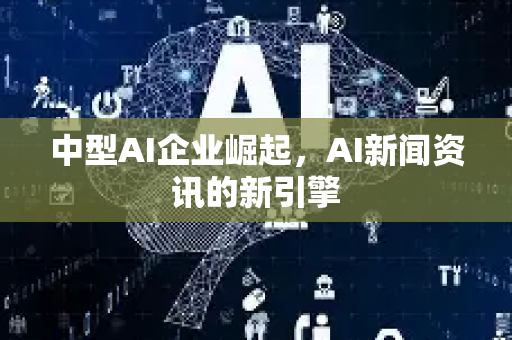 中型AI企业崛起，AI新闻资讯的新引擎-第1张图片-星博讯网络科技知识-SEO优化技巧|AI知识科普|互联网行业干货大全