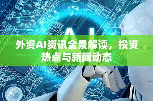 外资AI资讯全景解读，投资热点与新闻动态