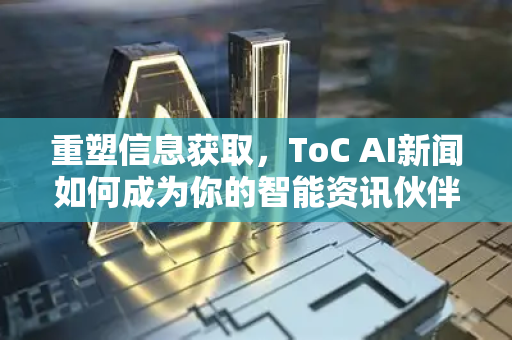 重塑信息获取，ToC AI新闻如何成为你的智能资讯伙伴